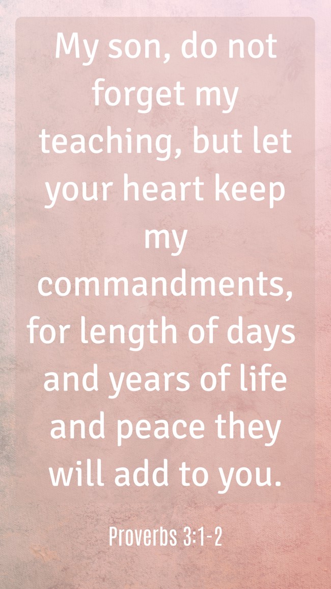 My son, do not forget my teaching, but let your heart keep my commandments, for length of days and years of life and peace they will add to you. - Proverbs 3:1-2