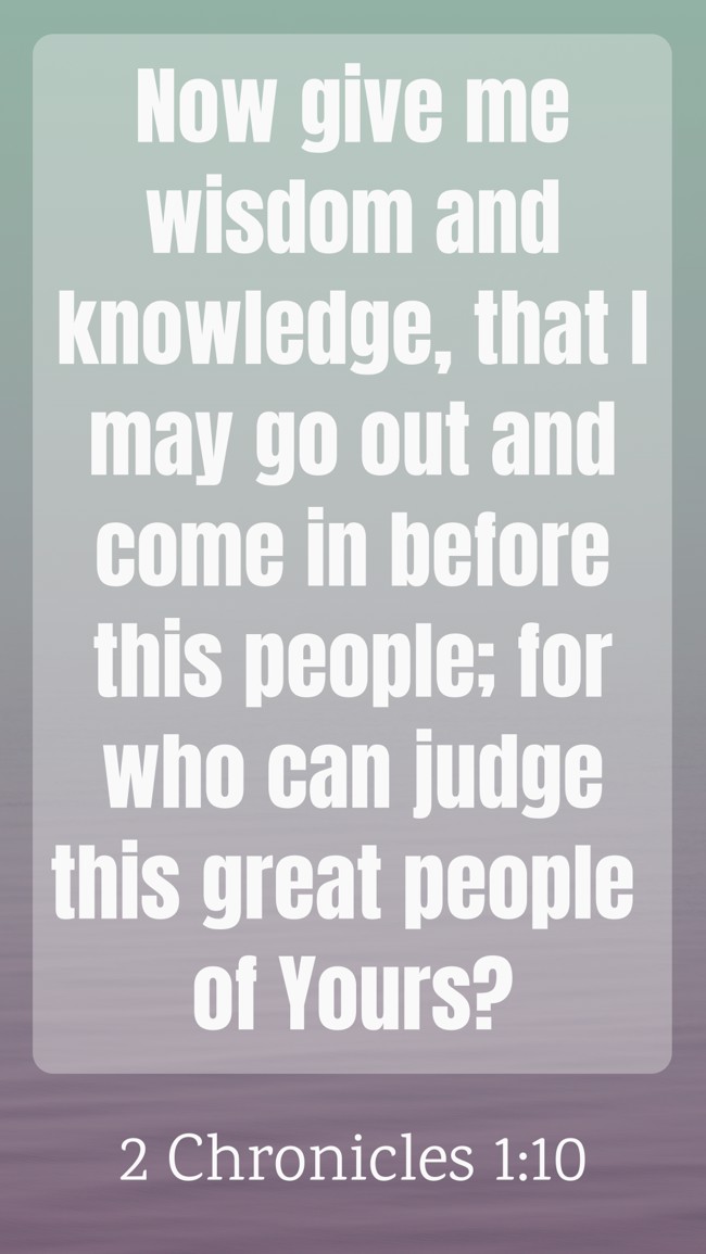 Now give me wisdom and knowledge, that I may go out and come in before this people; for who can judge this great people of Yours? - 2 Chronicles 1:10