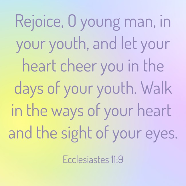 Rejoice, O young man, in your youth, and let your heart cheer you in the days of your youth. Walk in the ways of your heart and the sight of your eyes. - Ecclesiastes 11:9