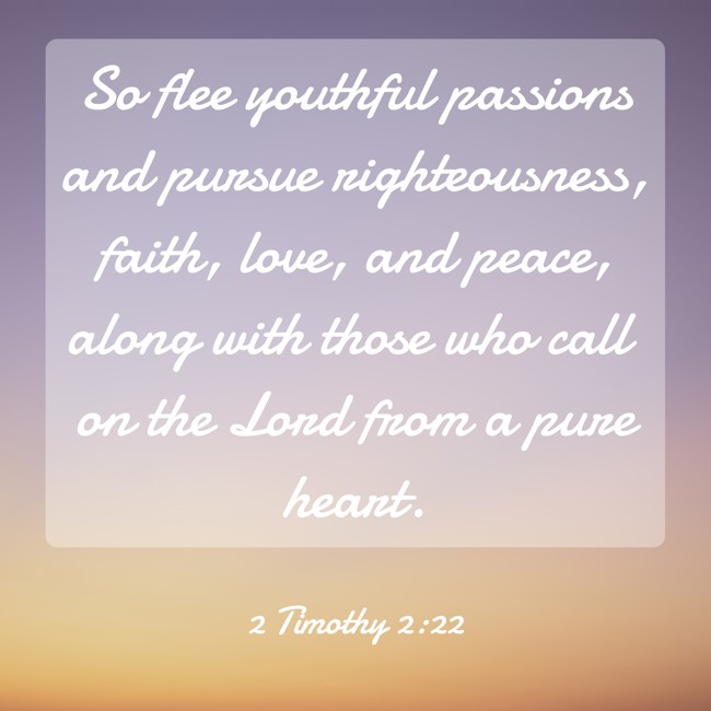 So flee youthful passions and pursue righteousness, faith, love, and peace, along with those who call on the Lord from a pure heart. - 2 Timothy 2:22