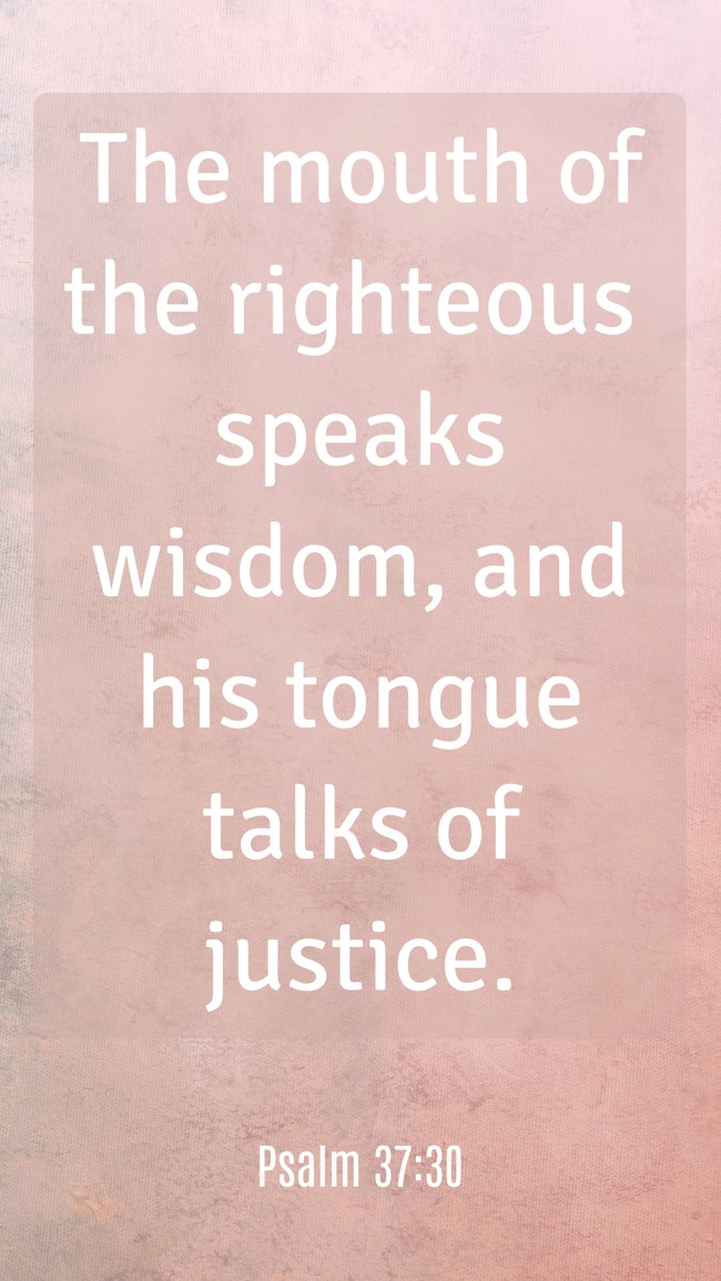 The mouth of the righteous speaks wisdom, and his tongue talks of justice. - Psalm 37:30