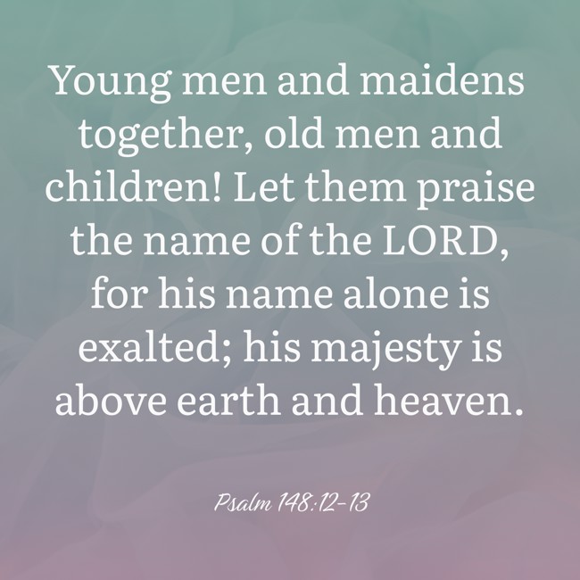 Young men and maidens together, old men and children! Let them praise the name of the LORD, for his name alone is exalted; his majesty is above earth and heaven. - Psalm 148:12-13