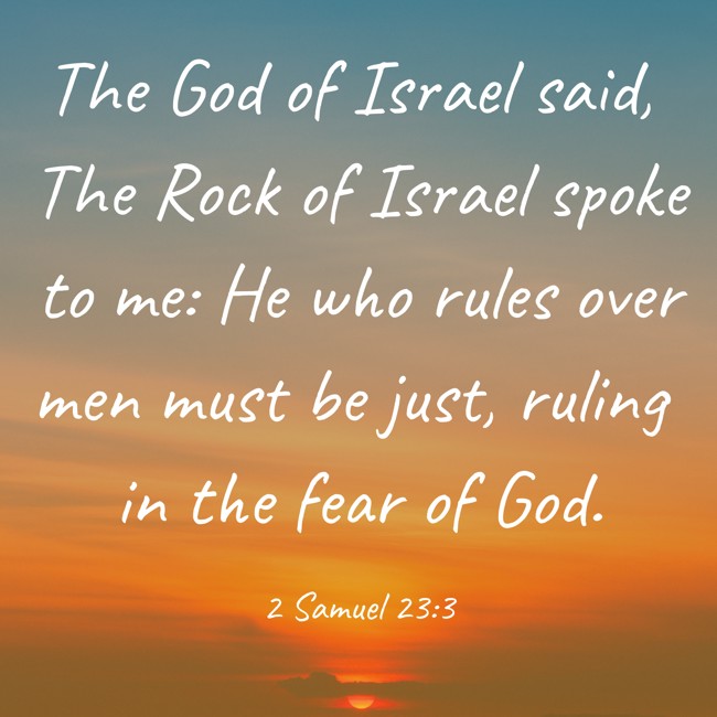 The God of Israel said, The Rock of Israel spoke to me: He who rules over men must be just, ruling in the fear of God. - 2 Samuel 23:3