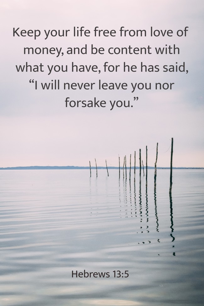 Keep your life free from love of money, and be content with what you have, for he has said, “I will never leave you nor forsake you.” - Hebrews 13:5