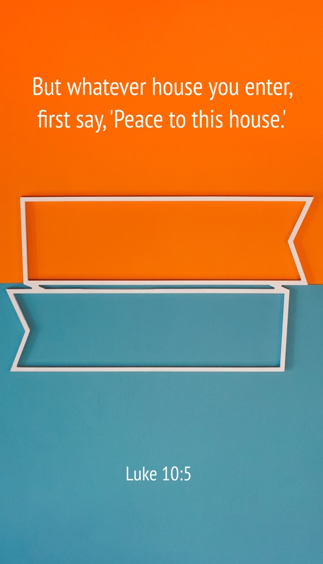 But whatever house you enter, first say, 'Peace to this house.' - Luke 10:5