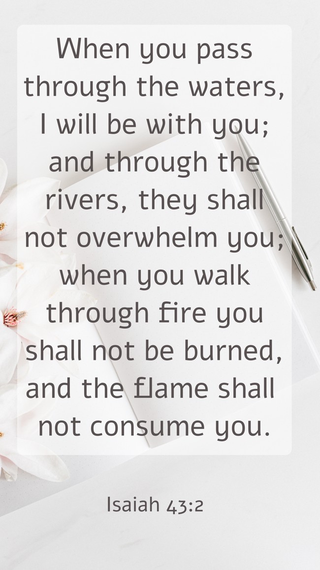 When you pass through the waters, I will be with you; and through the rivers, they shall not overwhelm you; when you walk through fire you shall not be burned, and the flame shall not consume you. - Isaiah 43:2