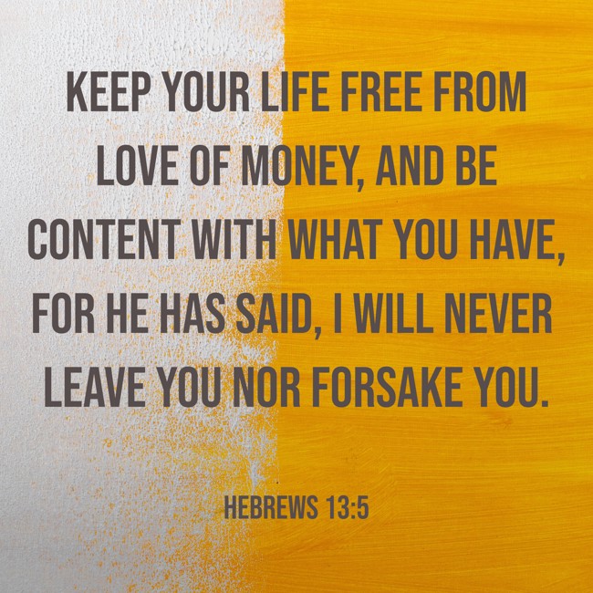 Keep your life free from love of money, and be content with what you have, for he has said, I will never leave you nor forsake you. - Hebrews 13:5