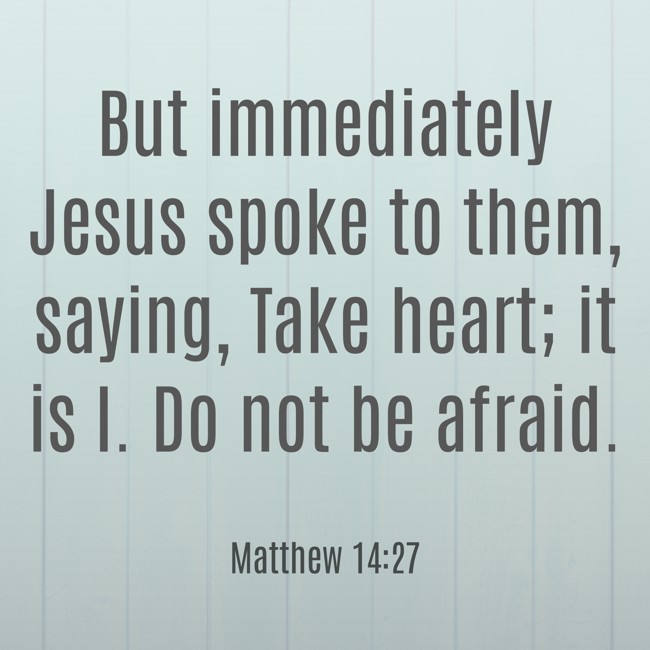 But immediately Jesus spoke to them, saying, Take heart; it is I. Do not be afraid. - Matthew 14:27
