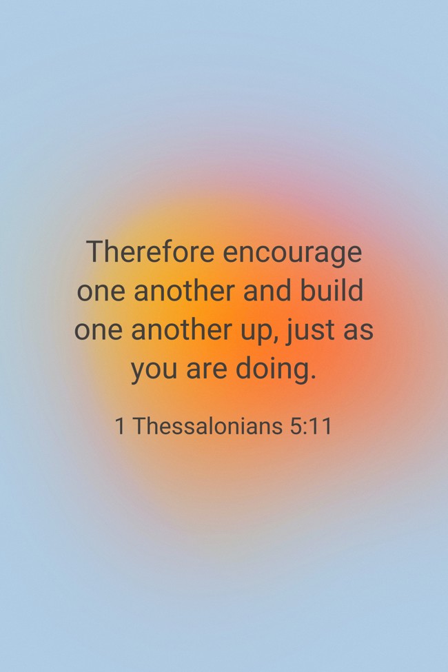 Therefore encourage one another and build one another up, just as you are doing. - 1 Thessalonians 5:11