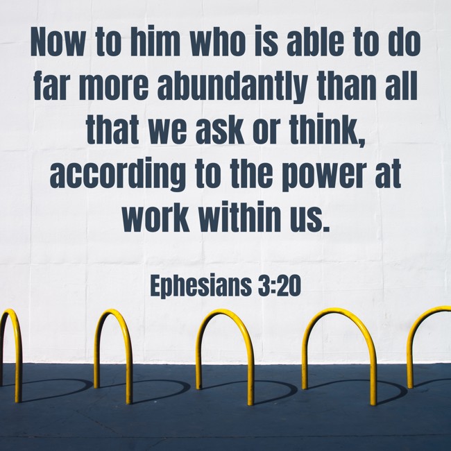 Now to him who is able to do far more abundantly than all that we ask or think, according to the power at work within us. - Ephesians 3:20