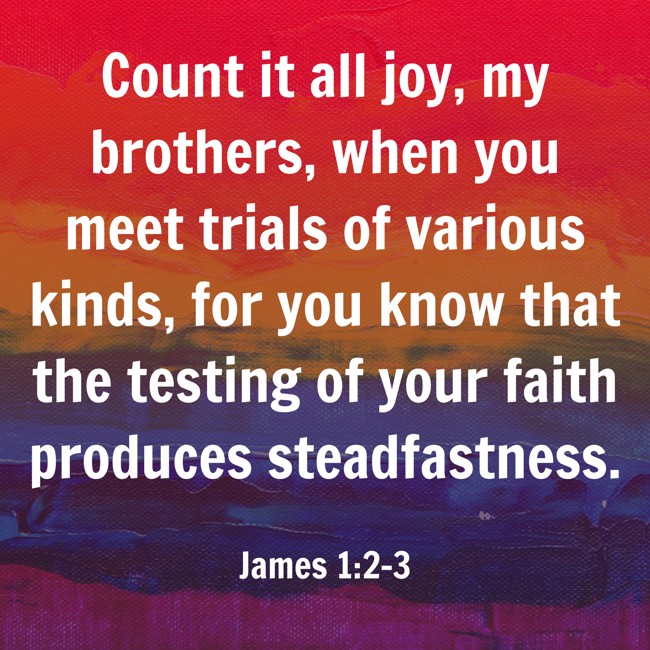 Count it all joy, my brothers, when you meet trials of various kinds, for you know that the testing of your faith produces steadfastness. - James 1:2-3