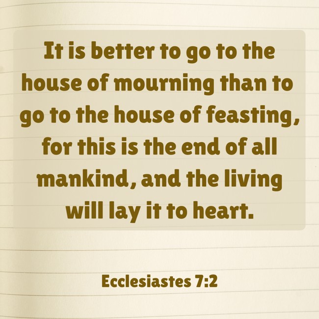 It is better to go to the house of mourning than to go to the house of feasting, for this is the end of all mankind, and the living will lay it to heart. - Ecclesiastes 7:2