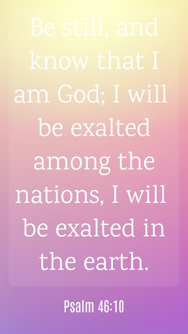 Be still, and know that I am God; I will be exalted among the nations, I will be exalted in the earth. - Psalm 46:10