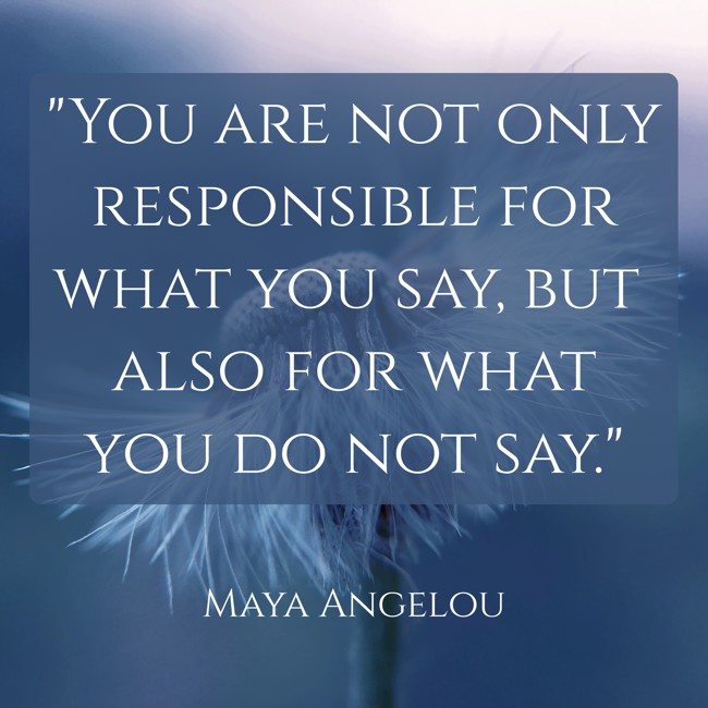 You are not only responsible for what you say, but also for what you do not say. - Maya Angelou