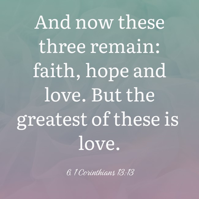 And now these three remain: faith, hope and love. But the greatest of these is love. - 6. 1 Corinthians 13:13