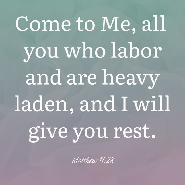 Come to Me, all you who labor and are heavy laden, and I will give you rest. - Matthew 11:28