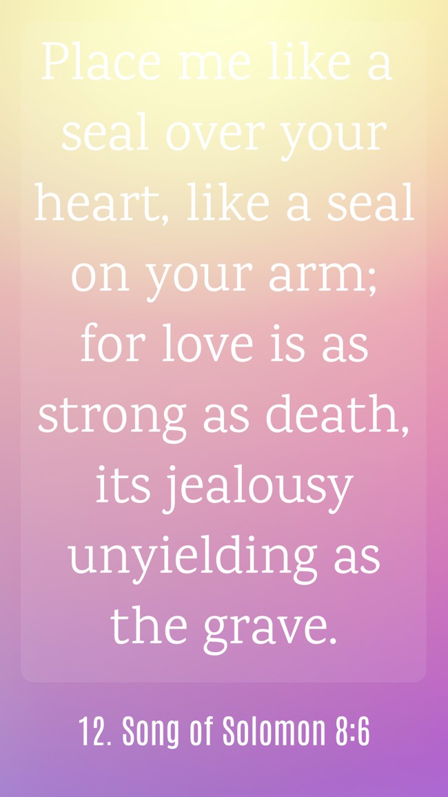 Place me like a seal over your heart, like a seal on your arm; for love is as strong as death, its jealousy unyielding as the grave. - 12. Song of Solomon 8:6