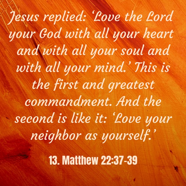 Jesus replied: ‘Love the Lord your God with all your heart and with all your soul and with all your mind.’ This is the first and greatest commandment. And the second is like it: ‘Love your neighbor as yourself.’ - 13. Matthew 22:37-39