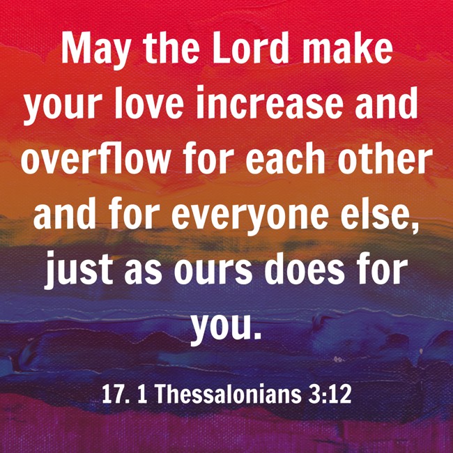 May the Lord make your love increase and overflow for each other and for everyone else, just as ours does for you. - 17. 1 Thessalonians 3:12
