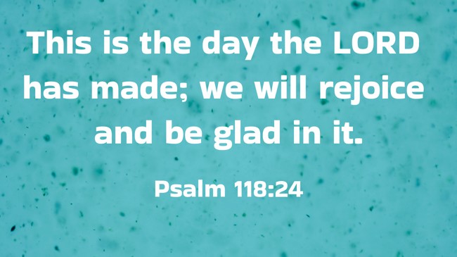 This is the day the LORD has made; we will rejoice and be glad in it. - Psalm 118:24