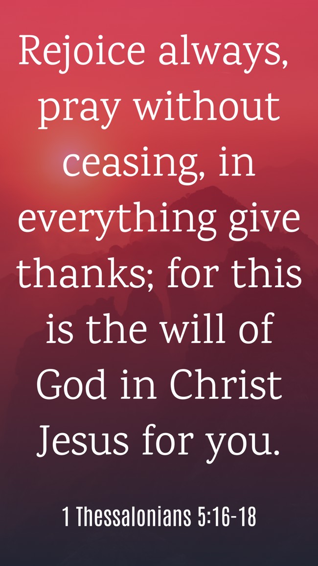Rejoice always, pray without ceasing, in everything give thanks; for this is the will of God in Christ Jesus for you. - 1 Thessalonians 5:16-18