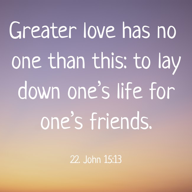 Greater love has no one than this: to lay down one’s life for one’s friends. - 22. John 15:13