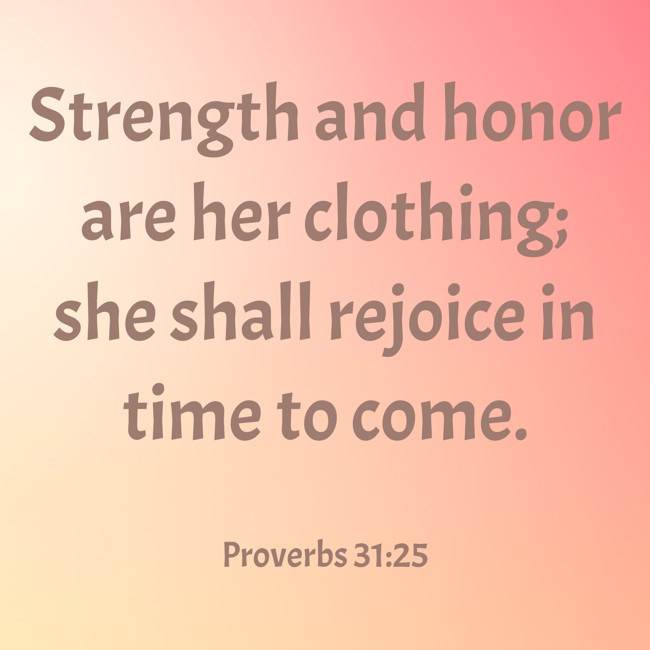 Strength and honor are her clothing; she shall rejoice in time to come. - Proverbs 31:25