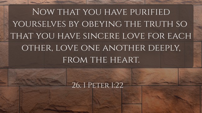 Now that you have purified yourselves by obeying the truth so that you have sincere love for each other, love one another deeply, from the heart. - 26. 1 Peter 1:22