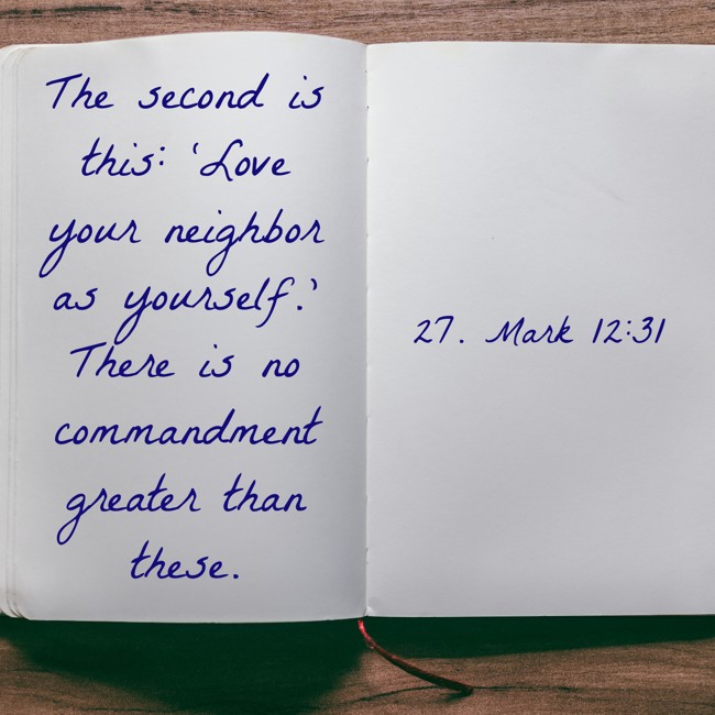 The second is this: ‘Love your neighbor as yourself.’ There is no commandment greater than these. - 27. Mark 12:31