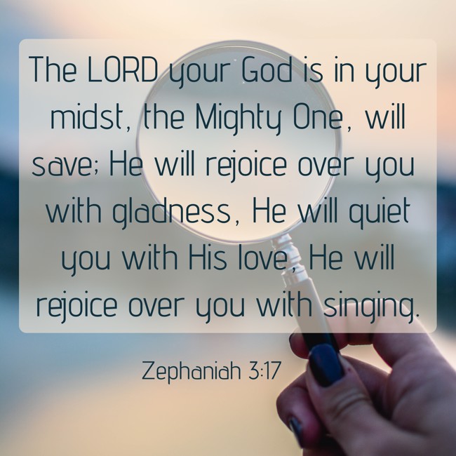 The LORD your God is in your midst, the Mighty One, will save; He will rejoice over you with gladness, He will quiet you with His love, He will rejoice over you with singing. - Zephaniah 3:17