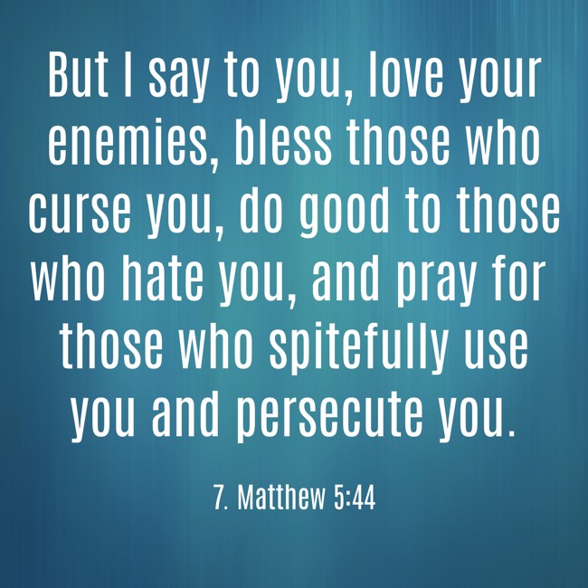 But I say to you, love your enemies, bless those who curse you, do good to those who hate you, and pray for those who spitefully use you and persecute you. - 7. Matthew 5:44