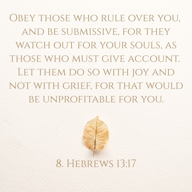 Obey those who rule over you, and be submissive, for they watch out for your souls, as those who must give account. Let them do so with joy and not with grief, for that would be unprofitable for you. - 8. Hebrews 13:17