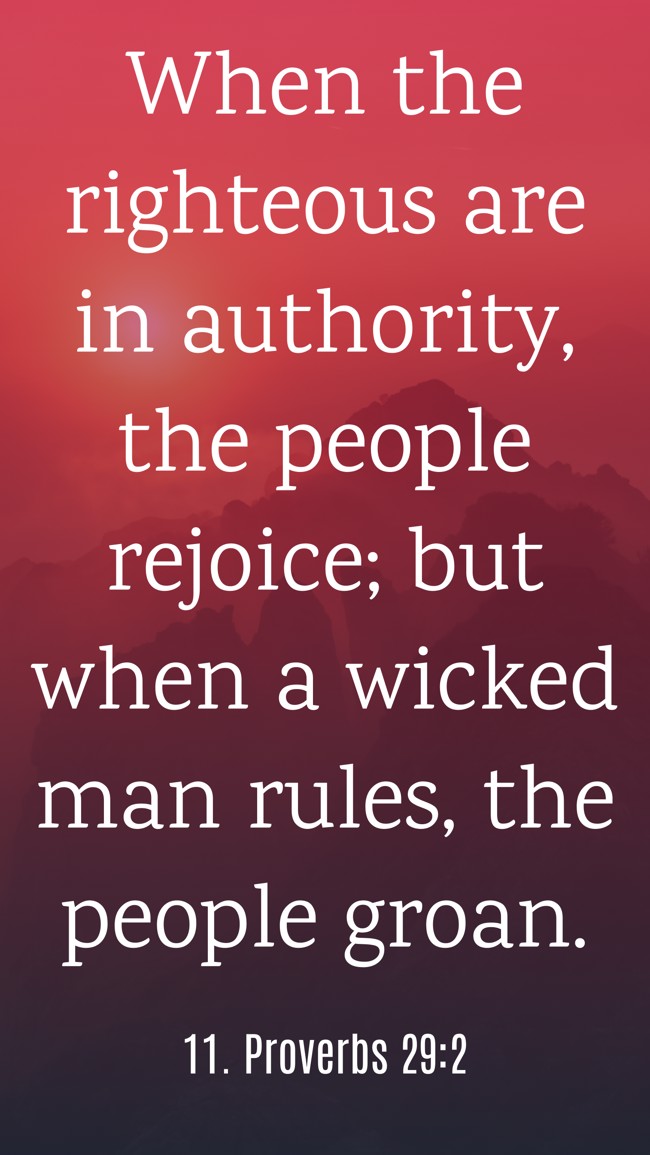 When the righteous are in authority, the people rejoice; but when a wicked man rules, the people groan. - 11. Proverbs 29:2