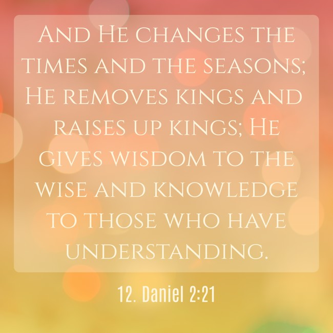 And He changes the times and the seasons; He removes kings and raises up kings; He gives wisdom to the wise and knowledge to those who have understanding. - 12. Daniel 2:21