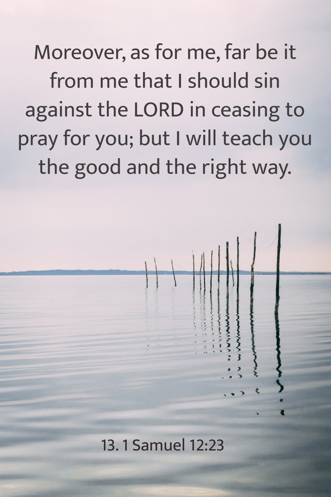 Moreover, as for me, far be it from me that I should sin against the LORD in ceasing to pray for you; but I will teach you the good and the right way. - 13. 1 Samuel 12:23