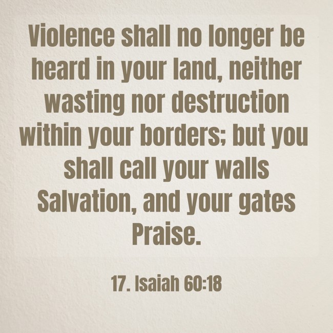 Violence shall no longer be heard in your land, neither wasting nor destruction within your borders; but you shall call your walls Salvation, and your gates Praise. - 17. Isaiah 60:18