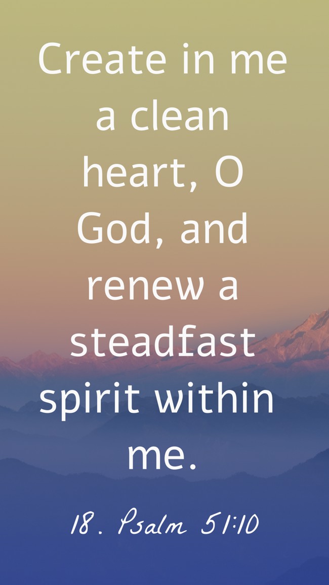 Create in me a clean heart, O God, and renew a steadfast spirit within me. - 18. Psalm 51:10