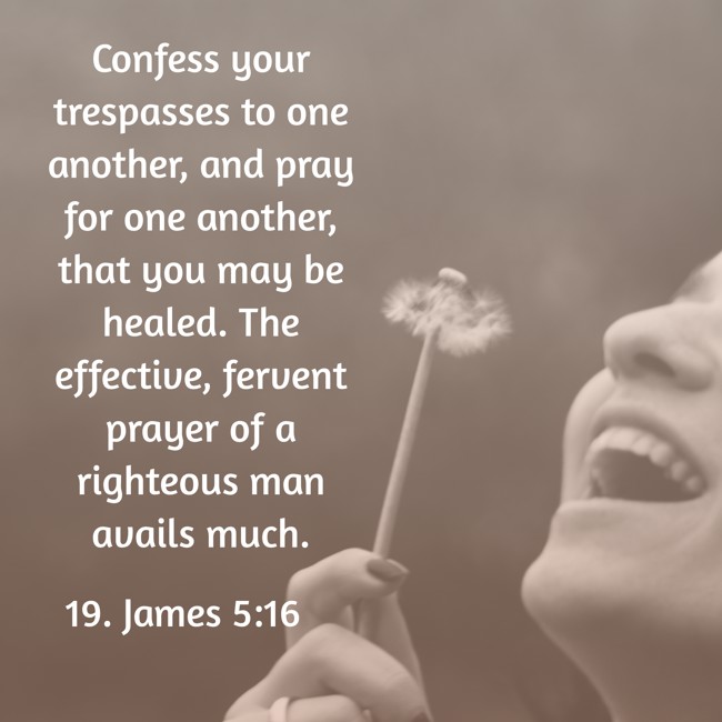 Confess your trespasses to one another, and pray for one another, that you may be healed. The effective, fervent prayer of a righteous man avails much. - 19. James 5:16