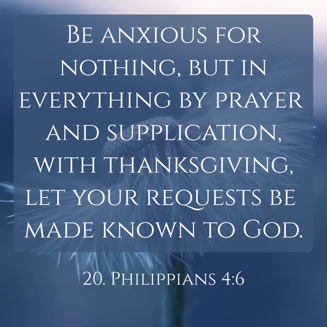 Be anxious for nothing, but in everything by prayer and supplication, with thanksgiving, let your requests be made known to God. - 20. Philippians 4:6