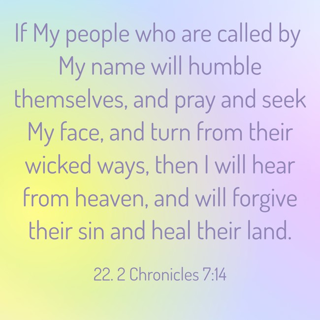 If My people who are called by My name will humble themselves, and pray and seek My face, and turn from their wicked ways, then I will hear from heaven, and will forgive their sin and heal their land. - 22. 2 Chronicles 7:14