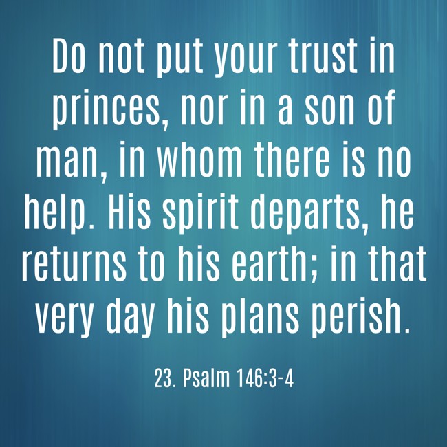 Do not put your trust in princes, nor in a son of man, in whom there is no help. His spirit departs, he returns to his earth; in that very day his plans perish. - 23. Psalm 146:3-4