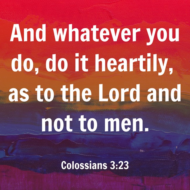 And whatever you do, do it heartily, as to the Lord and not to men. - Colossians 3:23