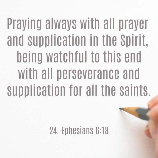 Praying always with all prayer and supplication in the Spirit, being watchful to this end with all perseverance and supplication for all the saints. - 24. Ephesians 6:18