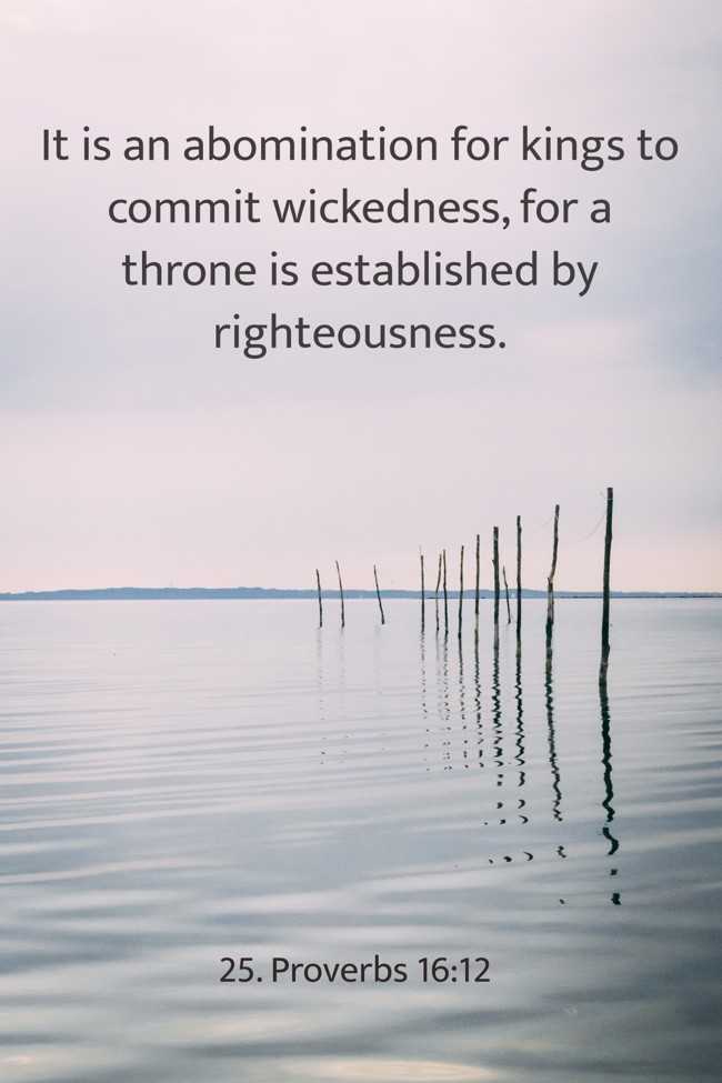It is an abomination for kings to commit wickedness, for a throne is established by righteousness. - 25. Proverbs 16:12