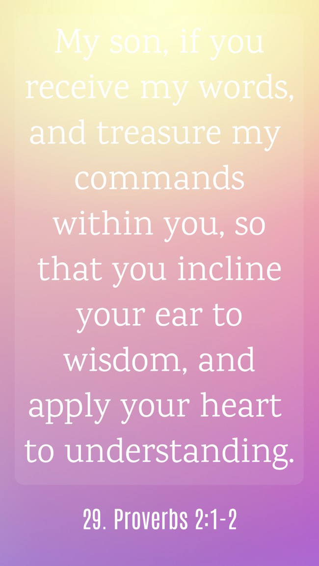 My son, if you receive my words, and treasure my commands within you, so that you incline your ear to wisdom, and apply your heart to understanding. - 29. Proverbs 2:1-2