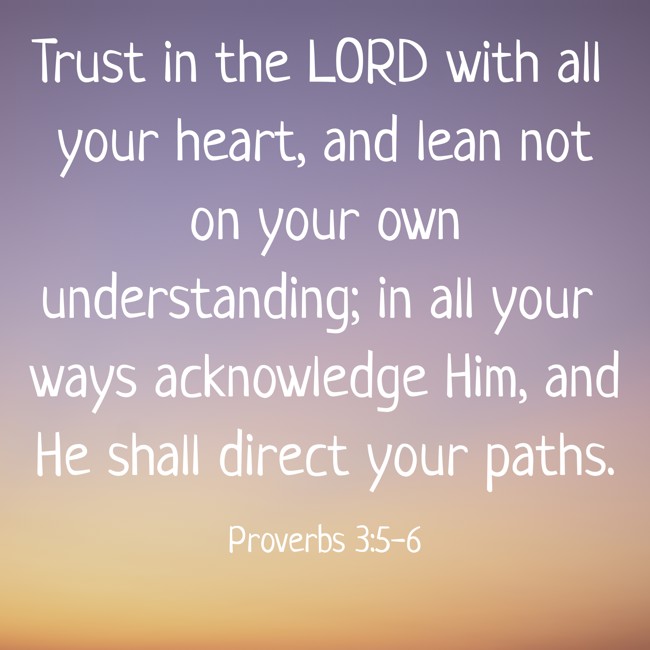 Trust in the LORD with all your heart, and lean not on your own understanding; in all your ways acknowledge Him, and He shall direct your paths. - Proverbs 3:5-6