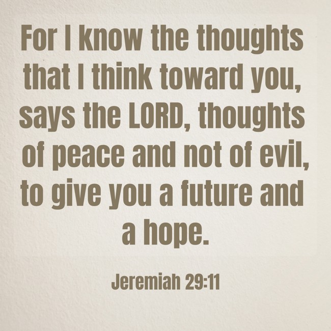 For I know the thoughts that I think toward you, says the LORD, thoughts of peace and not of evil, to give you a future and a hope. - Jeremiah 29:11