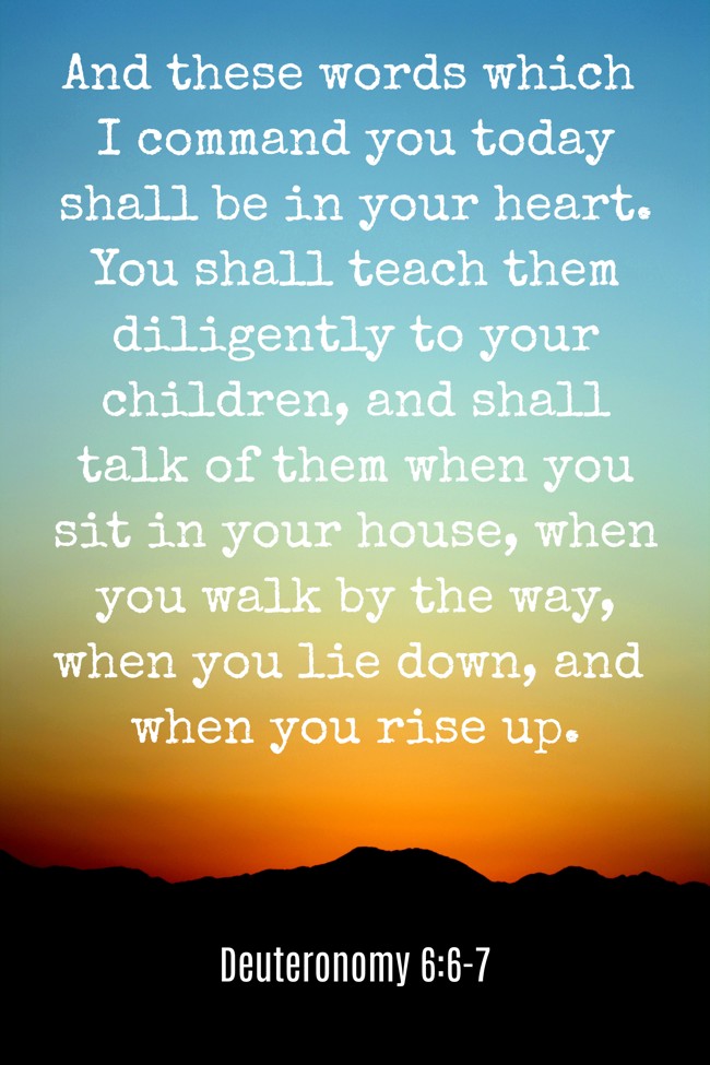 And these words which I command you today shall be in your heart. You shall teach them diligently to your children, and shall talk of them when you sit in your house, when you walk by the way, when you lie down, and when you rise up. - Deuteronomy 6:6-7