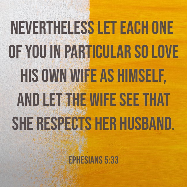 Nevertheless let each one of you in particular so love his own wife as himself, and let the wife see that she respects her husband. - Ephesians 5:33
