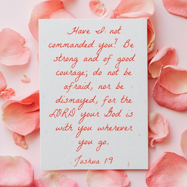 Have I not commanded you? Be strong and of good courage; do not be afraid, nor be dismayed, for the LORD your God is with you wherever you go. - Joshua 1:9